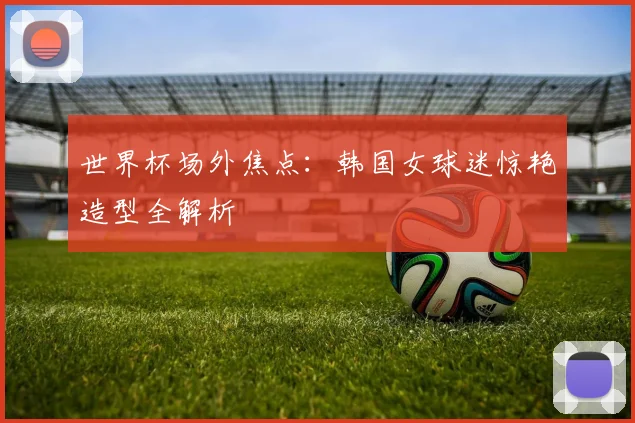 世界杯场外焦点:韩国女球迷惊艳造型全解析