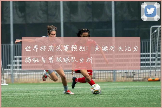 世界杯淘汰赛预测：关键对决比分揭秘与晋级球队分析