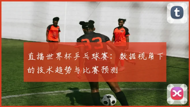 直播世界杯乒乓球赛：数据视角下的技术趋势与比赛预测