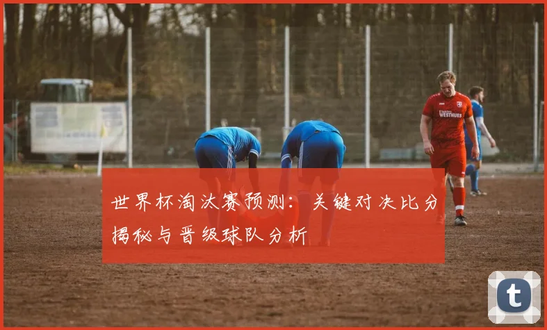 世界杯淘汰赛预测：关键对决比分揭秘与晋级球队分析