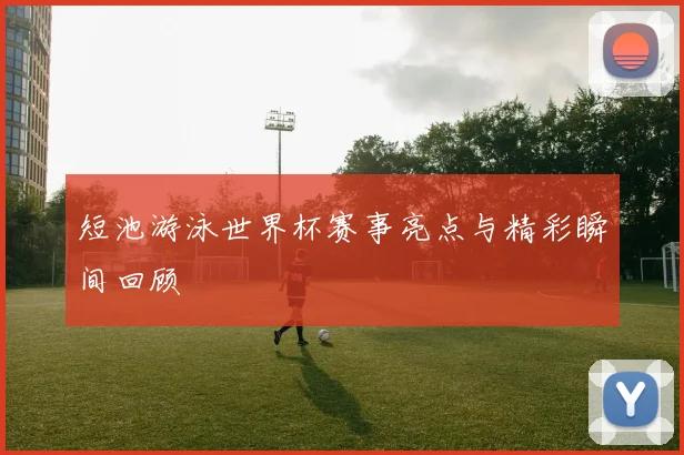 短池游泳世界杯赛事亮点与精彩瞬间回顾