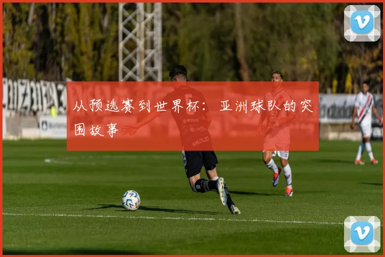 从预选赛到世界杯：亚洲球队的突围故事