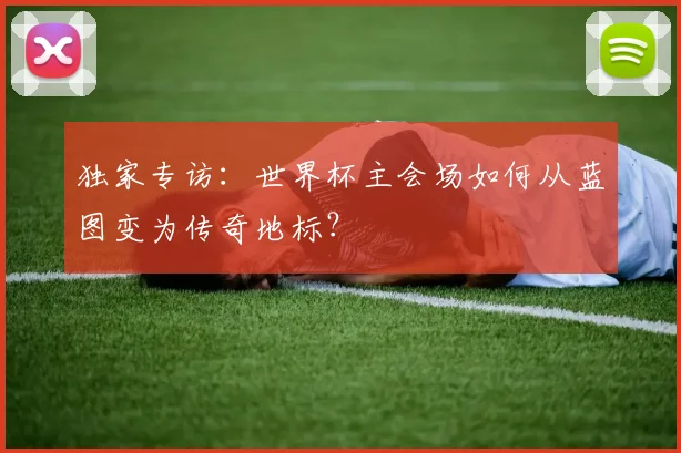独家专访：世界杯主会场如何从蓝图变为传奇地标？
