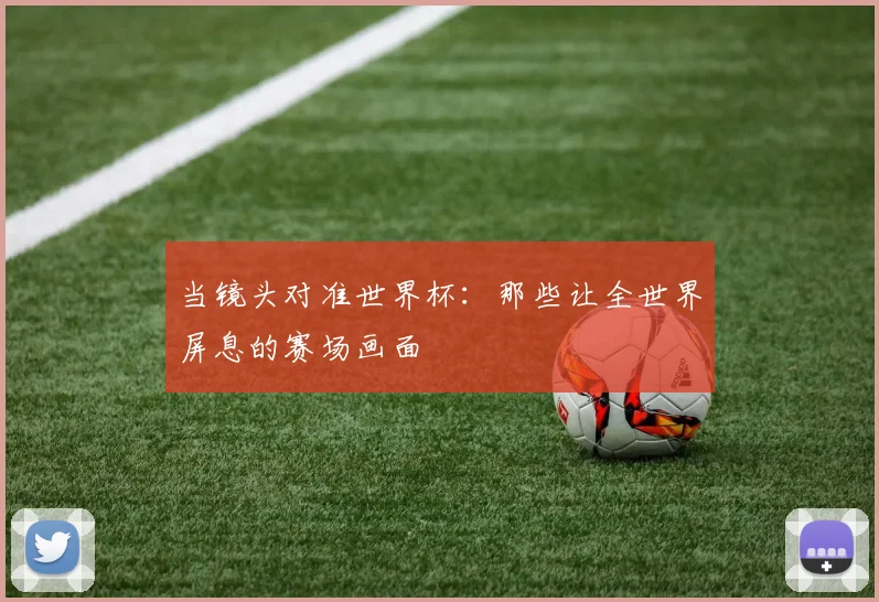 当镜头对准世界杯：那些让全世界屏息的赛场画面